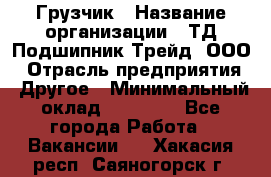 Грузчик › Название организации ­ ТД Подшипник Трейд, ООО › Отрасль предприятия ­ Другое › Минимальный оклад ­ 35 000 - Все города Работа » Вакансии   . Хакасия респ.,Саяногорск г.